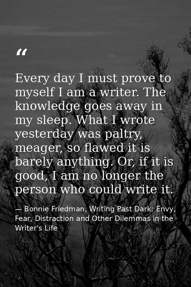 Every day I must prove to myself I am a writer. The knowledge goes away in my sleep. What I wrote yesterday was paltry,  — Bonnie Friedman, Writing Past Dark: Envy, Fear, Distraction and Other Dilemmas in the Writer's Life
