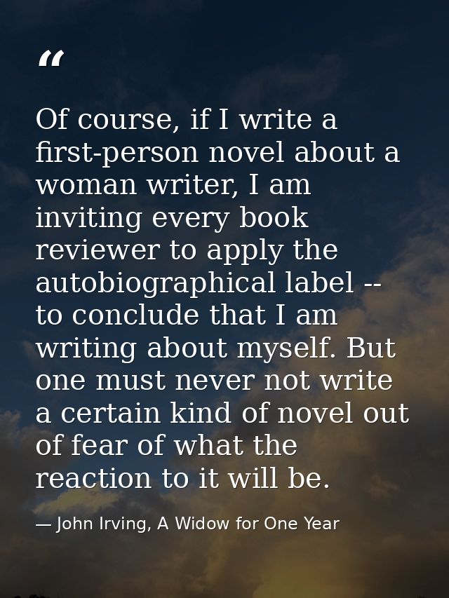 Of course, if I write a first-person novel about a woman writer, I am inviting every book reviewer to apply the autobiog — John Irving, A Widow for One Year
