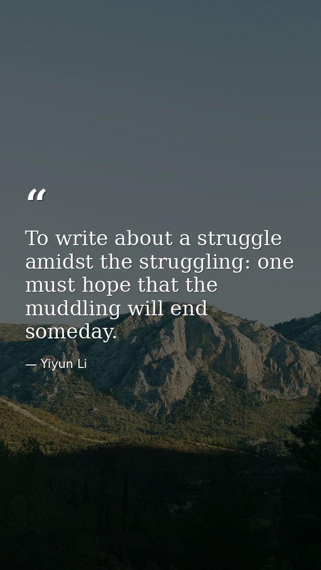 To write about a struggle amidst the struggling: one must hope that the muddling will end someday. — Yiyun Li