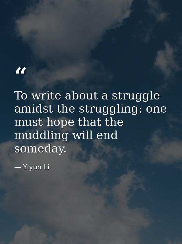 To write about a struggle amidst the struggling: one must hope that the muddling will end someday. — Yiyun Li