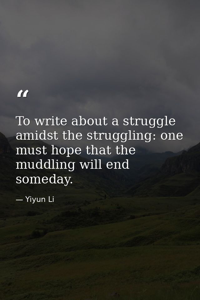 To write about a struggle amidst the struggling: one must hope that the muddling will end someday. — Yiyun Li