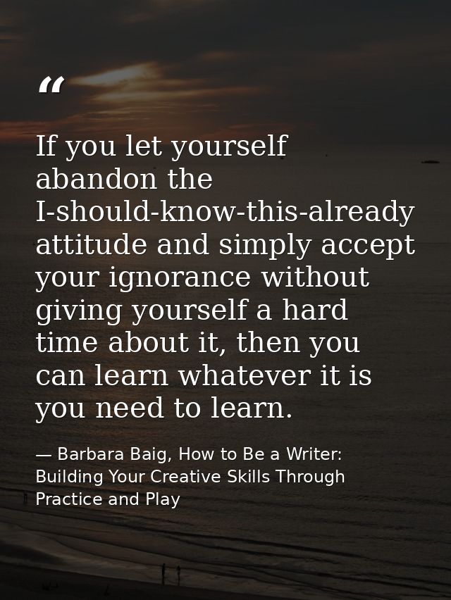 If you let yourself abandon the I-should-know-this-already attitude and simply accept your ignorance without giving your — Barbara Baig, How to Be a Writer: Building Your Creative Skills Through Practice and Play