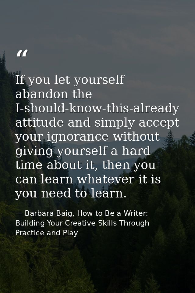 If you let yourself abandon the I-should-know-this-already attitude and simply accept your ignorance without giving your — Barbara Baig, How to Be a Writer: Building Your Creative Skills Through Practice and Play