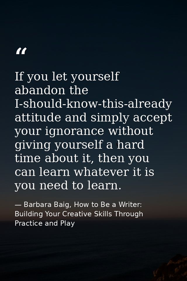 If you let yourself abandon the I-should-know-this-already attitude and simply accept your ignorance without giving your — Barbara Baig, How to Be a Writer: Building Your Creative Skills Through Practice and Play