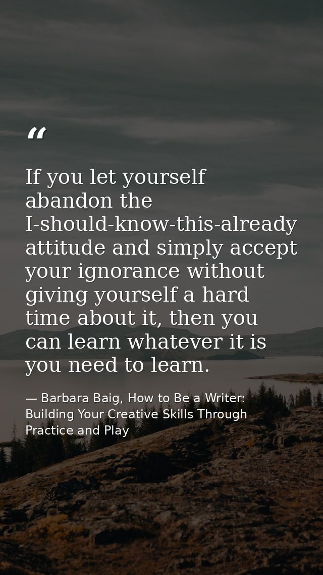 If you let yourself abandon the I-should-know-this-already attitude and simply accept your ignorance without giving your — Barbara Baig, How to Be a Writer: Building Your Creative Skills Through Practice and Play