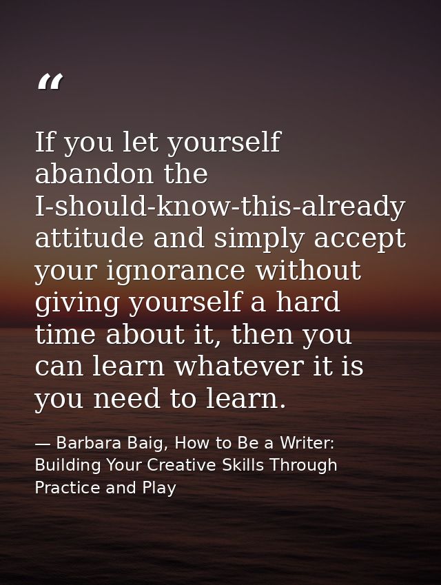 If you let yourself abandon the I-should-know-this-already attitude and simply accept your ignorance without giving your — Barbara Baig, How to Be a Writer: Building Your Creative Skills Through Practice and Play