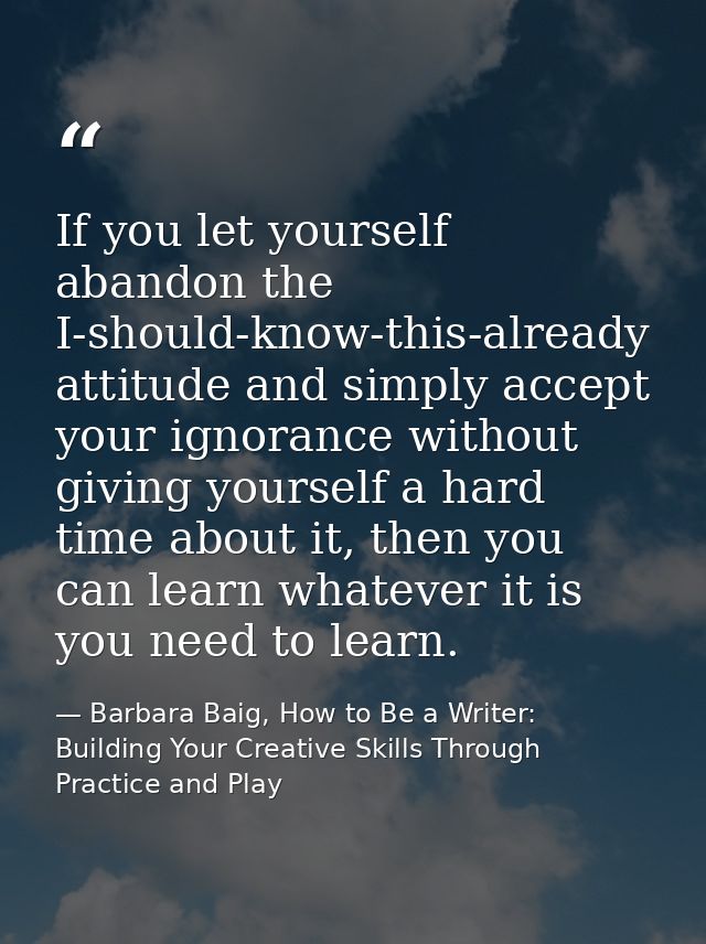 If you let yourself abandon the I-should-know-this-already attitude and simply accept your ignorance without giving your — Barbara Baig, How to Be a Writer: Building Your Creative Skills Through Practice and Play