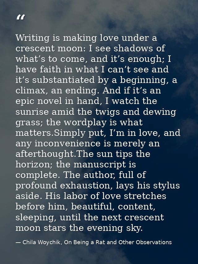 Writing is making love under a crescent moon: I see shadows of what’s to come, and it’s enough; I have faith in what I c — Chila Woychik, On Being a Rat and Other Observations
