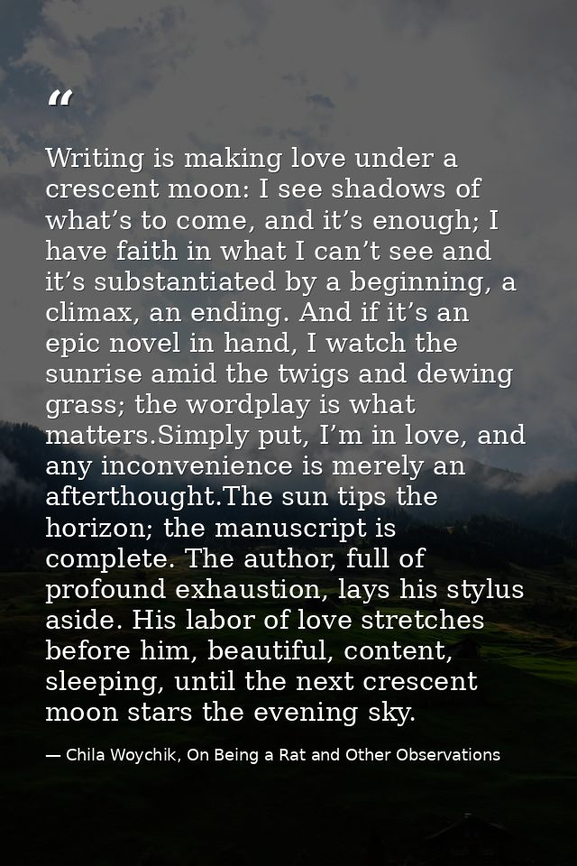 Writing is making love under a crescent moon: I see shadows of what’s to come, and it’s enough; I have faith in what I c — Chila Woychik, On Being a Rat and Other Observations