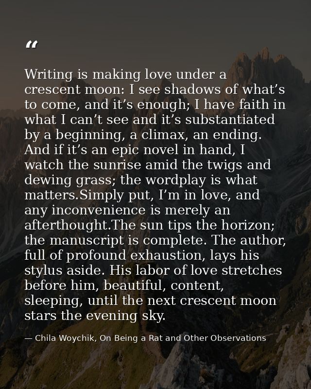 Writing is making love under a crescent moon: I see shadows of what’s to come, and it’s enough; I have faith in what I c — Chila Woychik, On Being a Rat and Other Observations