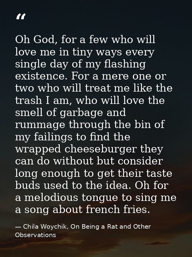 Oh God, for a few who will love me in tiny ways every single day of my flashing existence. For a mere one or two who wil — Chila Woychik, On Being a Rat and Other Observations