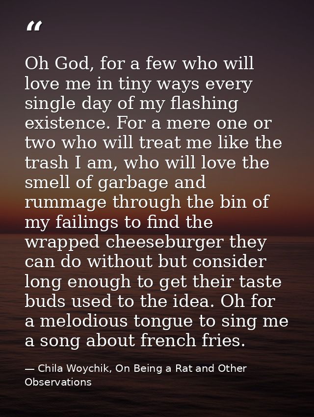 Oh God, for a few who will love me in tiny ways every single day of my flashing existence. For a mere one or two who wil — Chila Woychik, On Being a Rat and Other Observations