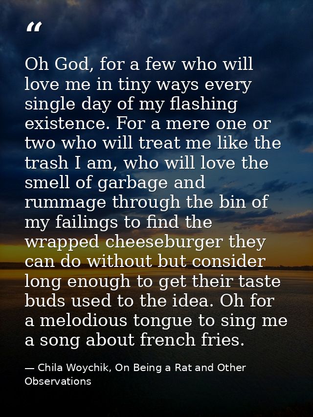 Oh God, for a few who will love me in tiny ways every single day of my flashing existence. For a mere one or two who wil — Chila Woychik, On Being a Rat and Other Observations