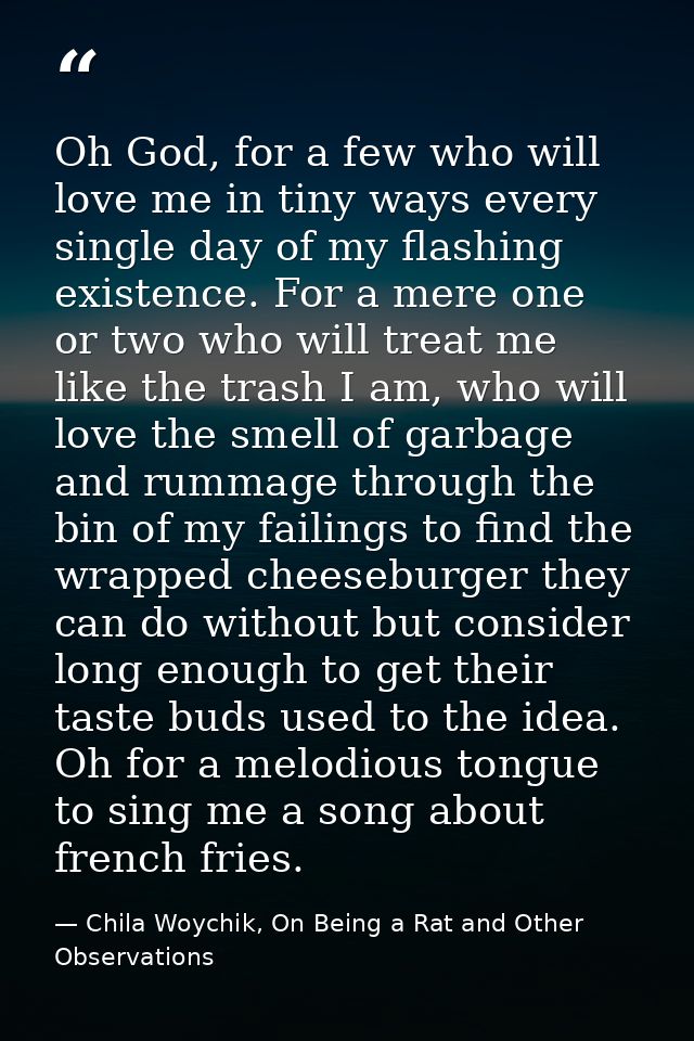 Oh God, for a few who will love me in tiny ways every single day of my flashing existence. For a mere one or two who wil — Chila Woychik, On Being a Rat and Other Observations