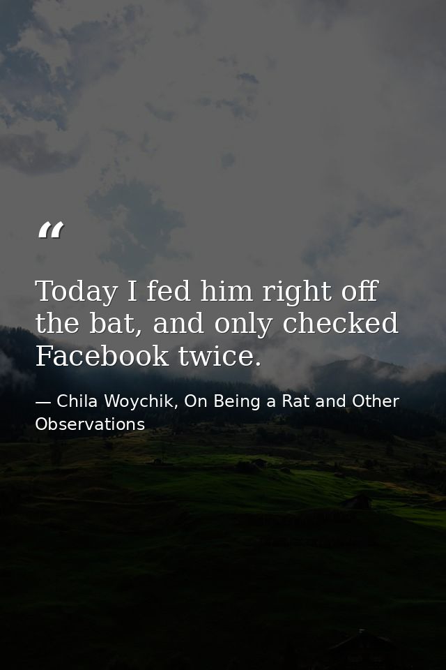 Today I fed him right off the bat, and only checked Facebook twice. — Chila Woychik, On Being a Rat and Other Observations