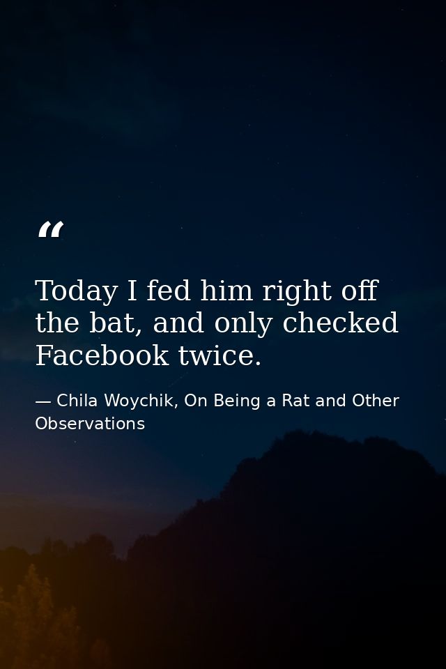 Today I fed him right off the bat, and only checked Facebook twice. — Chila Woychik, On Being a Rat and Other Observations