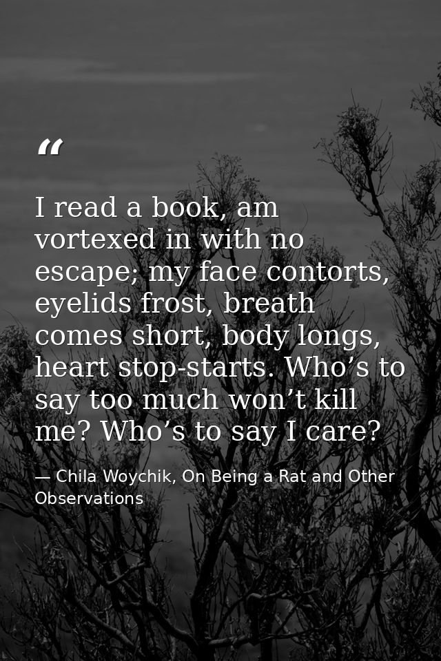 I read a book, am vortexed in with no escape; my face contorts, eyelids frost, breath comes short, body longs, heart sto — Chila Woychik, On Being a Rat and Other Observations