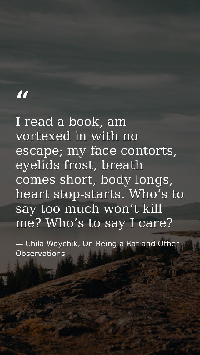 I read a book, am vortexed in with no escape; my face contorts, eyelids frost, breath comes short, body longs, heart sto — Chila Woychik, On Being a Rat and Other Observations