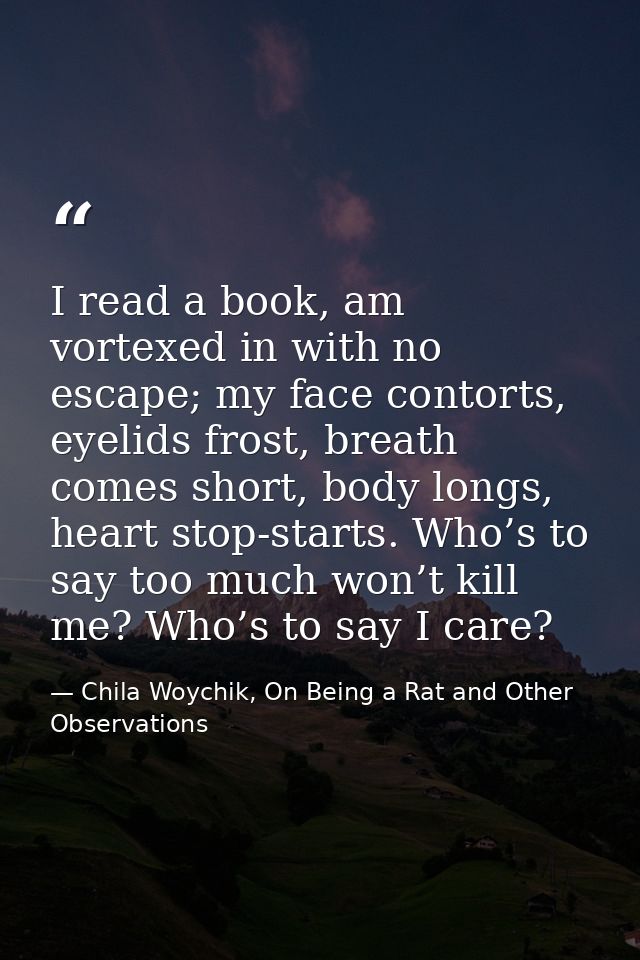 I read a book, am vortexed in with no escape; my face contorts, eyelids frost, breath comes short, body longs, heart sto — Chila Woychik, On Being a Rat and Other Observations