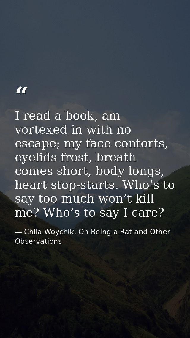 I read a book, am vortexed in with no escape; my face contorts, eyelids frost, breath comes short, body longs, heart sto — Chila Woychik, On Being a Rat and Other Observations