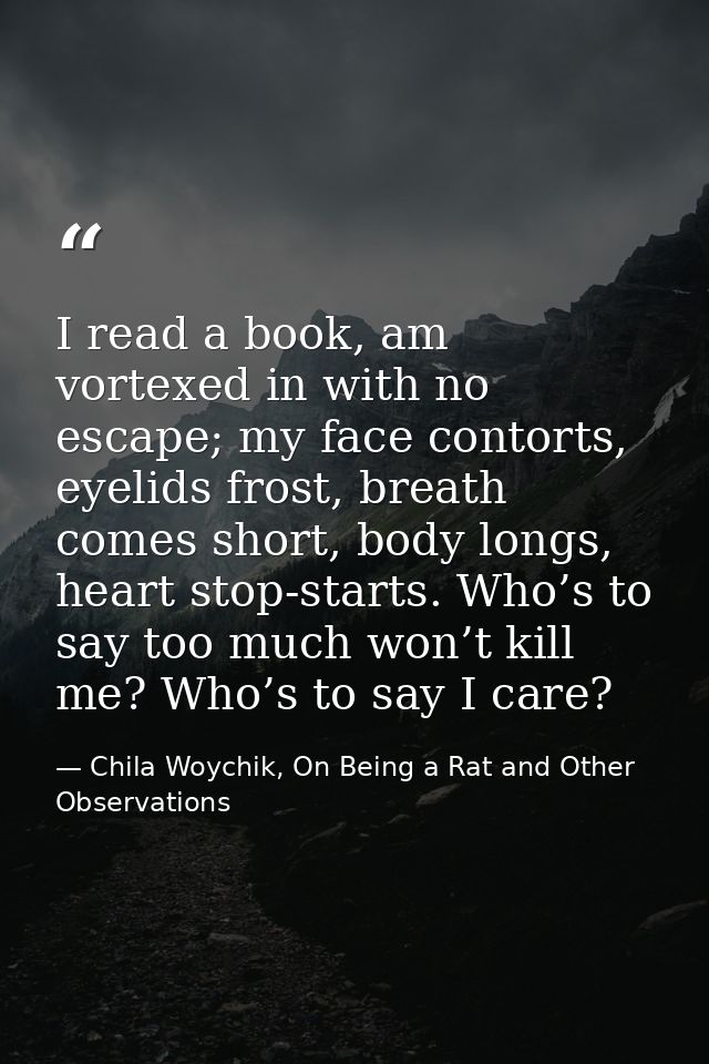 I read a book, am vortexed in with no escape; my face contorts, eyelids frost, breath comes short, body longs, heart sto — Chila Woychik, On Being a Rat and Other Observations