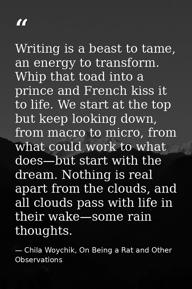 Writing is a beast to tame, an energy to transform. Whip that toad into a prince and French kiss it to life. We start at — Chila Woychik, On Being a Rat and Other Observations