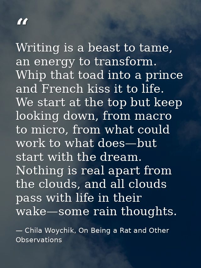 Writing is a beast to tame, an energy to transform. Whip that toad into a prince and French kiss it to life. We start at — Chila Woychik, On Being a Rat and Other Observations