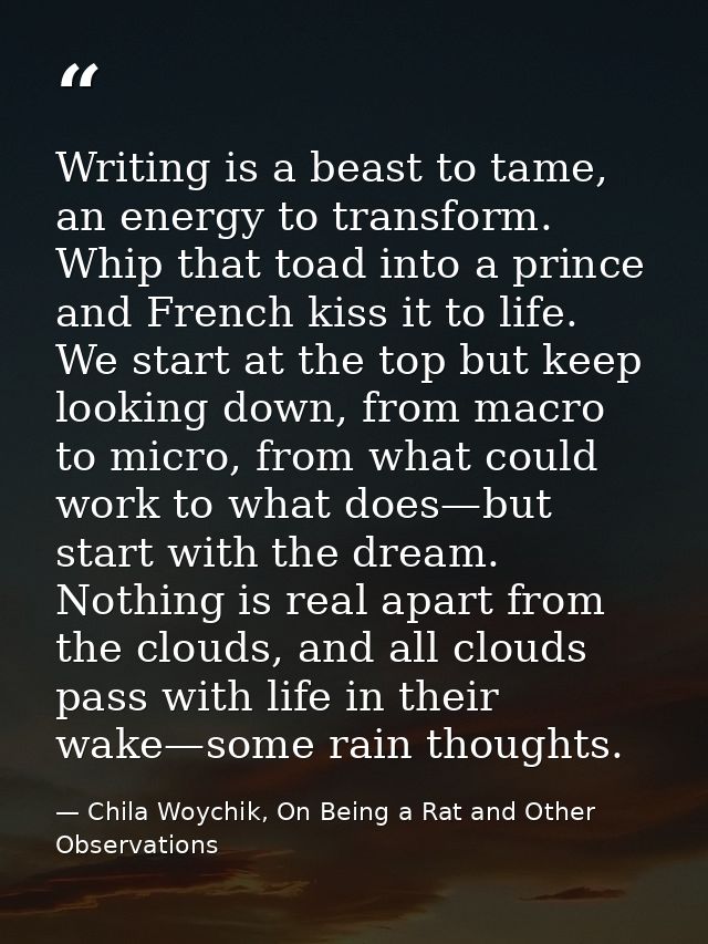 Writing is a beast to tame, an energy to transform. Whip that toad into a prince and French kiss it to life. We start at — Chila Woychik, On Being a Rat and Other Observations