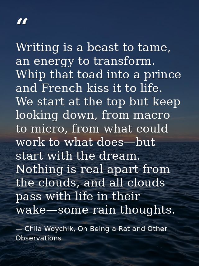 Writing is a beast to tame, an energy to transform. Whip that toad into a prince and French kiss it to life. We start at — Chila Woychik, On Being a Rat and Other Observations