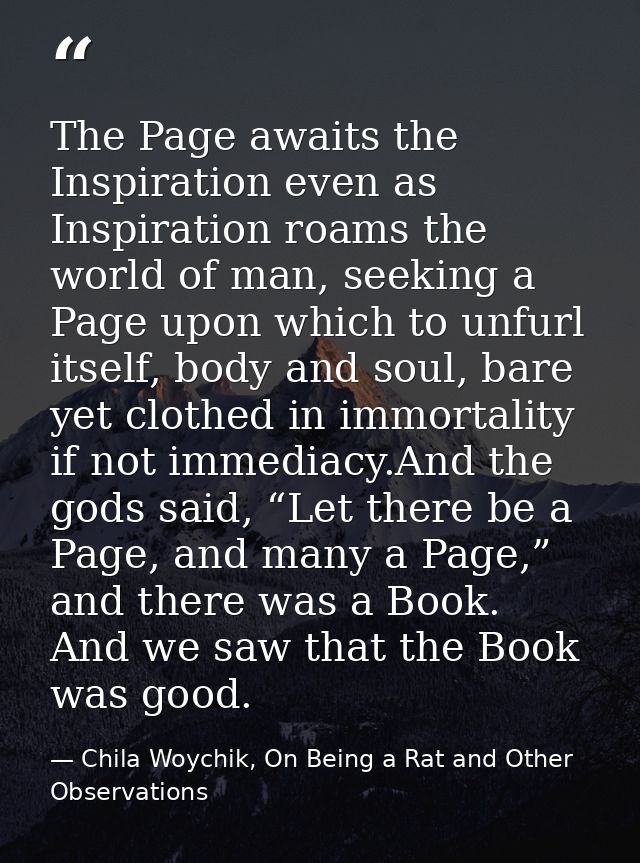 The Page awaits the Inspiration even as Inspiration roams the world of man, seeking a Page upon which to unfurl itself,  — Chila Woychik, On Being a Rat and Other Observations