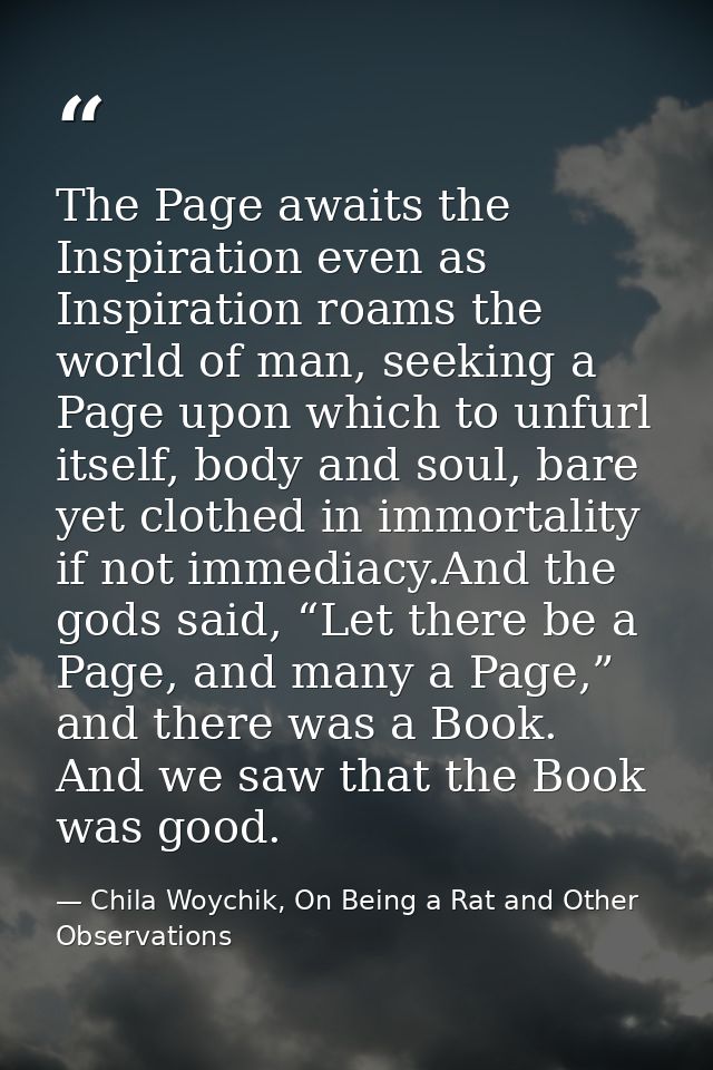 The Page awaits the Inspiration even as Inspiration roams the world of man, seeking a Page upon which to unfurl itself,  — Chila Woychik, On Being a Rat and Other Observations