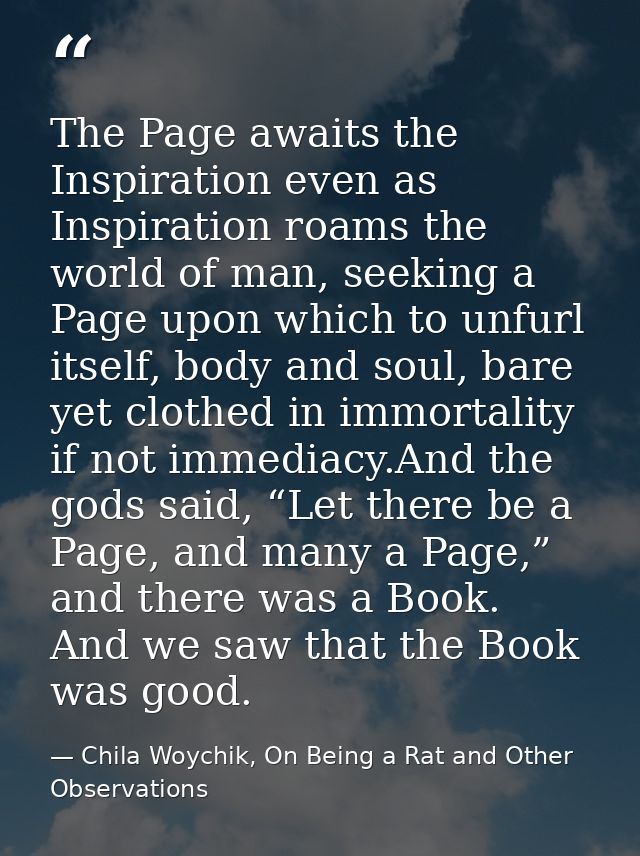 The Page awaits the Inspiration even as Inspiration roams the world of man, seeking a Page upon which to unfurl itself,  — Chila Woychik, On Being a Rat and Other Observations