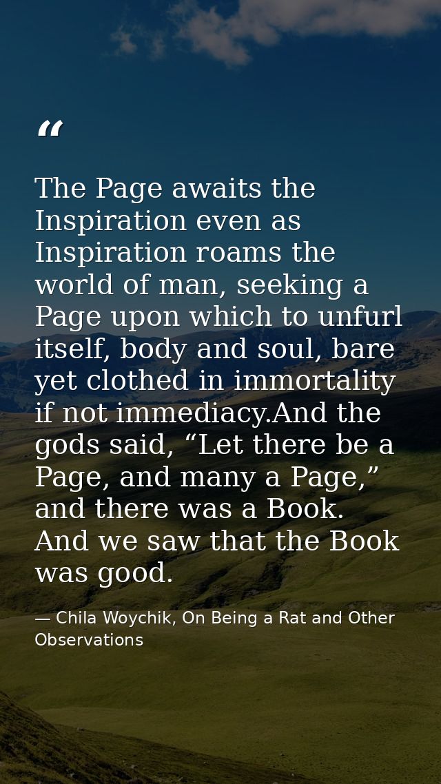 The Page awaits the Inspiration even as Inspiration roams the world of man, seeking a Page upon which to unfurl itself,  — Chila Woychik, On Being a Rat and Other Observations