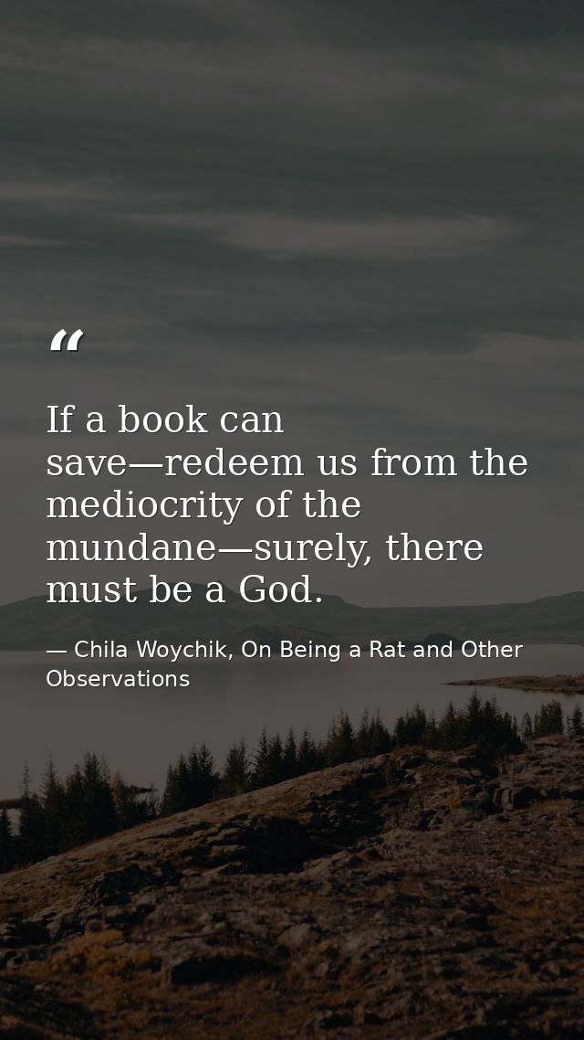 If a book can save—redeem us from the mediocrity of the mundane—surely, there must be a God. — Chila Woychik, On Being a Rat and Other Observations