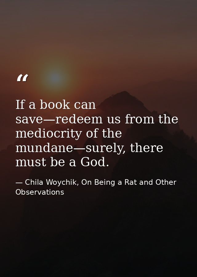 If a book can save—redeem us from the mediocrity of the mundane—surely, there must be a God. — Chila Woychik, On Being a Rat and Other Observations