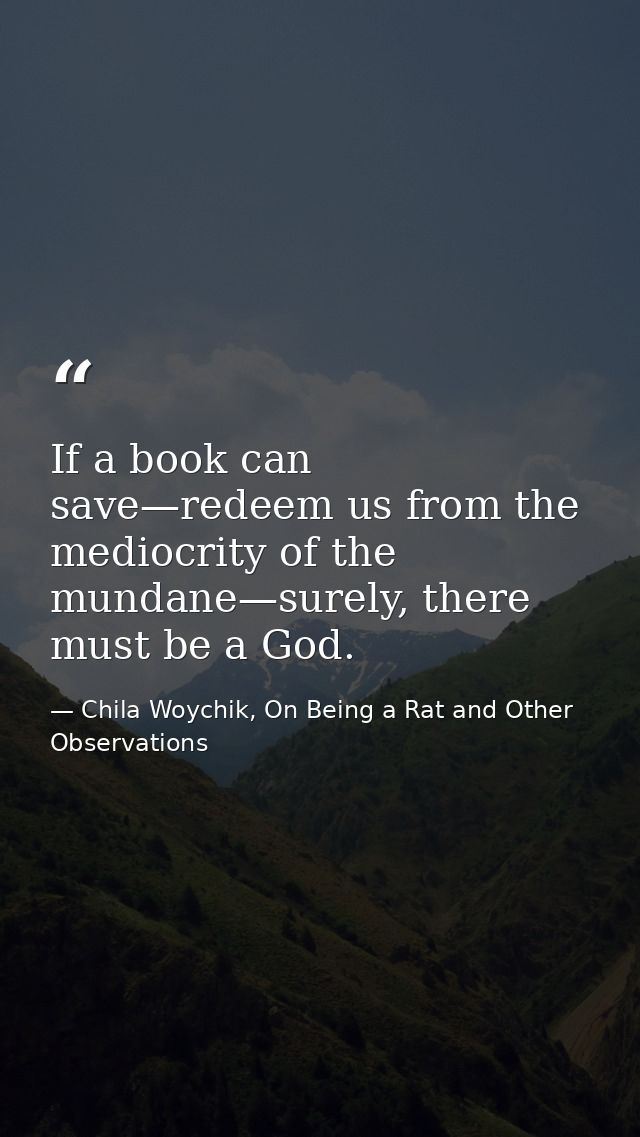 If a book can save—redeem us from the mediocrity of the mundane—surely, there must be a God. — Chila Woychik, On Being a Rat and Other Observations