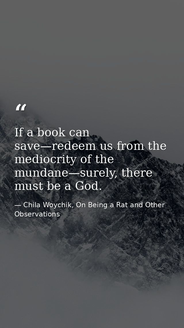 If a book can save—redeem us from the mediocrity of the mundane—surely, there must be a God. — Chila Woychik, On Being a Rat and Other Observations