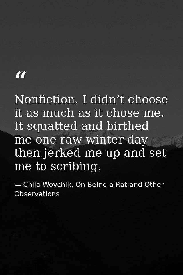 Nonfiction. I didn’t choose it as much as it chose me. It squatted and birthed me one raw winter day then jerked me up a — Chila Woychik, On Being a Rat and Other Observations