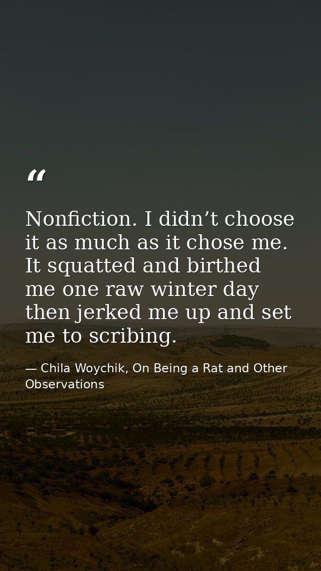 Nonfiction. I didn’t choose it as much as it chose me. It squatted and birthed me one raw winter day then jerked me up a — Chila Woychik, On Being a Rat and Other Observations
