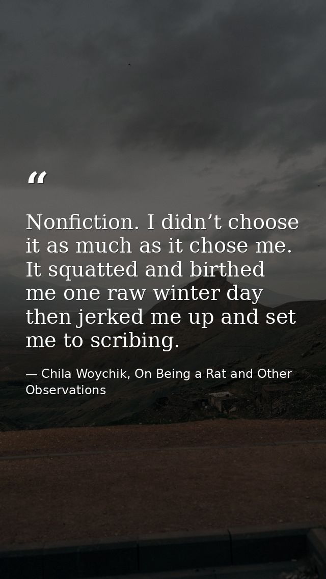 Nonfiction. I didn’t choose it as much as it chose me. It squatted and birthed me one raw winter day then jerked me up a — Chila Woychik, On Being a Rat and Other Observations