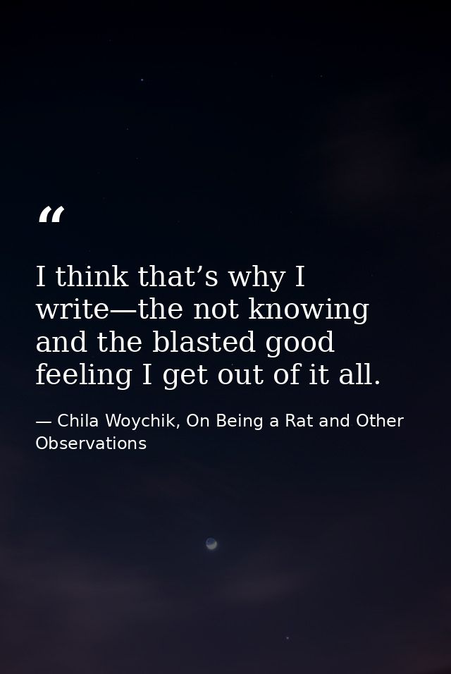 I think that’s why I write—the not knowing and the blasted good feeling I get out of it all. — Chila Woychik, On Being a Rat and Other Observations
