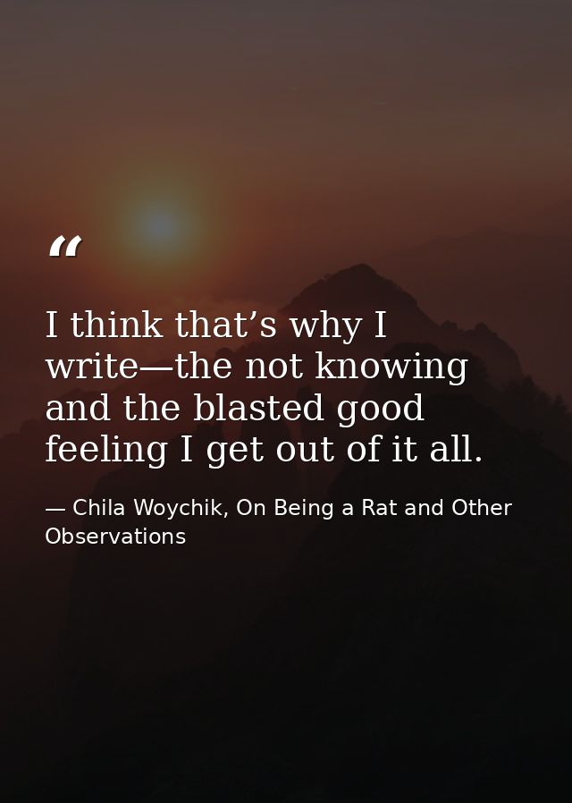 I think that’s why I write—the not knowing and the blasted good feeling I get out of it all. — Chila Woychik, On Being a Rat and Other Observations