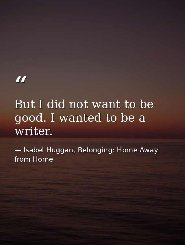 But I did not want to be good. I wanted to be a writer. — Isabel Huggan, Belonging: Home Away from Home