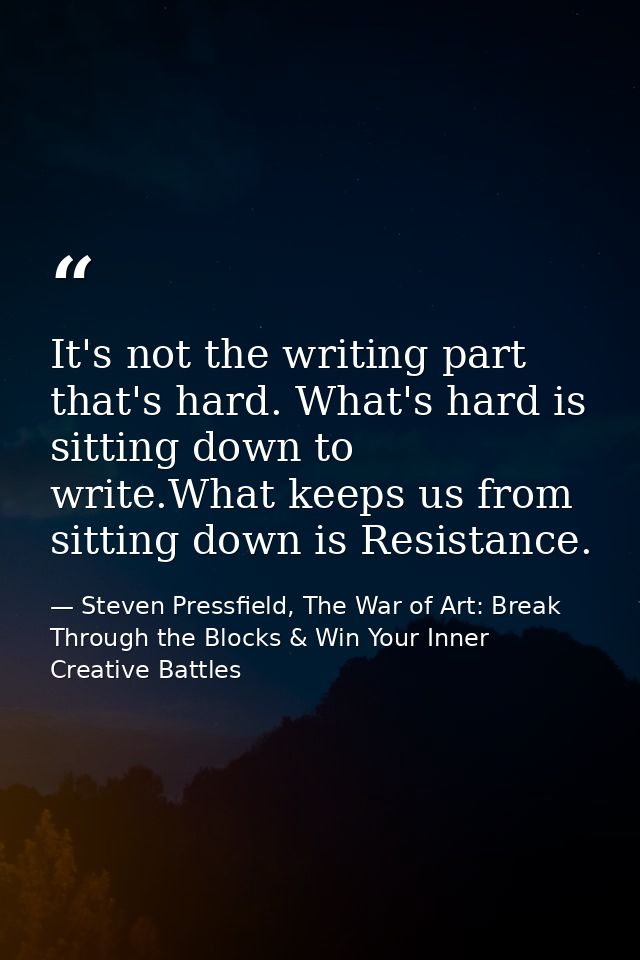 It's not the writing part that's hard. What's hard is sitting down to write.What keeps us from sitting down is Resistanc — Steven Pressfield, The War of Art: Break Through the Blocks & Win Your Inner Creative Battles
