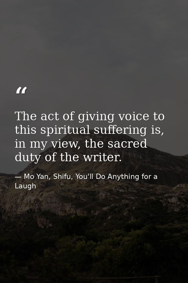 The act of giving voice to this spiritual suffering is, in my view, the sacred duty of the writer. — Mo Yan, Shifu, You'll Do Anything for a Laugh