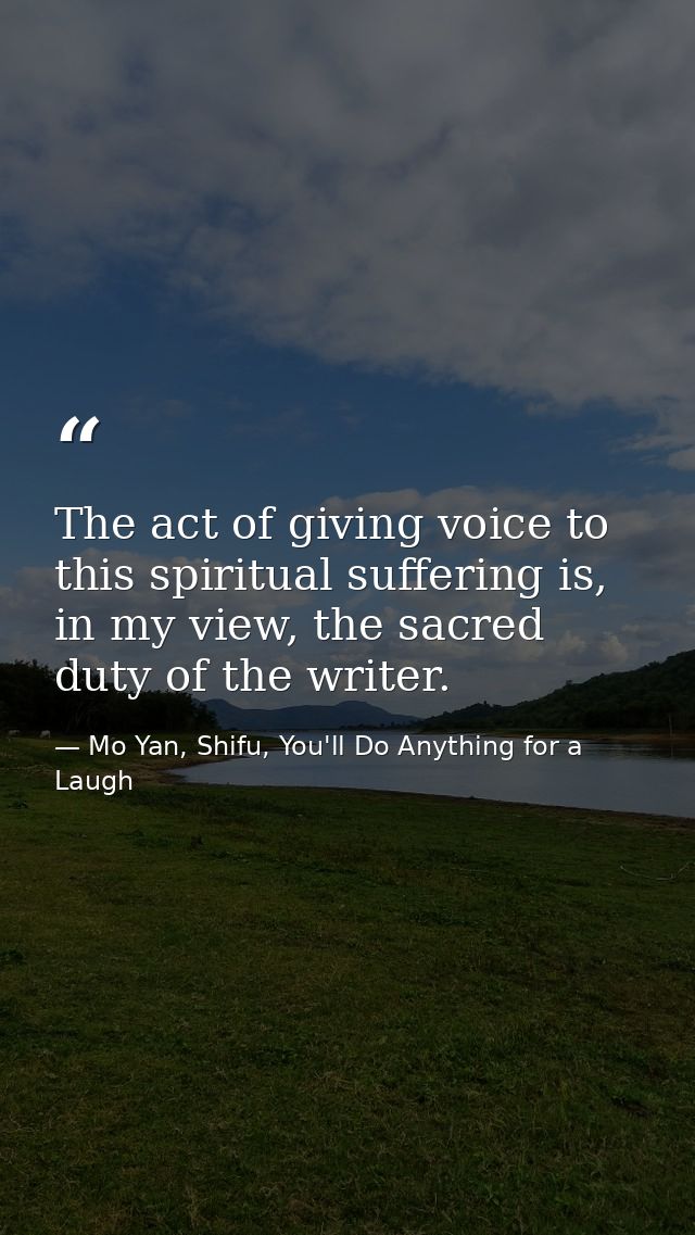 The act of giving voice to this spiritual suffering is, in my view, the sacred duty of the writer. — Mo Yan, Shifu, You'll Do Anything for a Laugh
