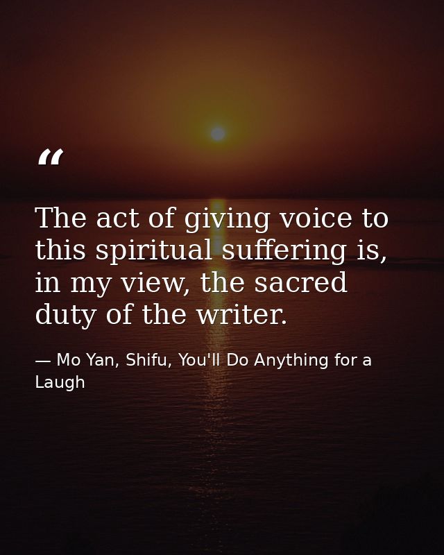 The act of giving voice to this spiritual suffering is, in my view, the sacred duty of the writer. — Mo Yan, Shifu, You'll Do Anything for a Laugh