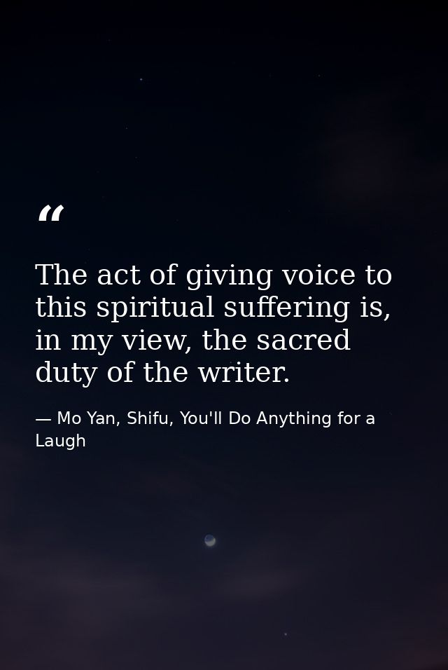 The act of giving voice to this spiritual suffering is, in my view, the sacred duty of the writer. — Mo Yan, Shifu, You'll Do Anything for a Laugh