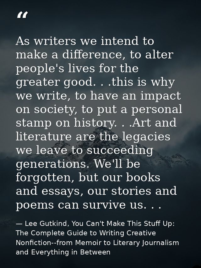As writers we intend to make a difference, to alter people's lives for the greater good. . .this is why we write, to hav — Lee Gutkind, You Can't Make This Stuff Up: The Complete Guide to Writing Creative Nonfiction--from Memoir to Literary Journalism and Everything in Between