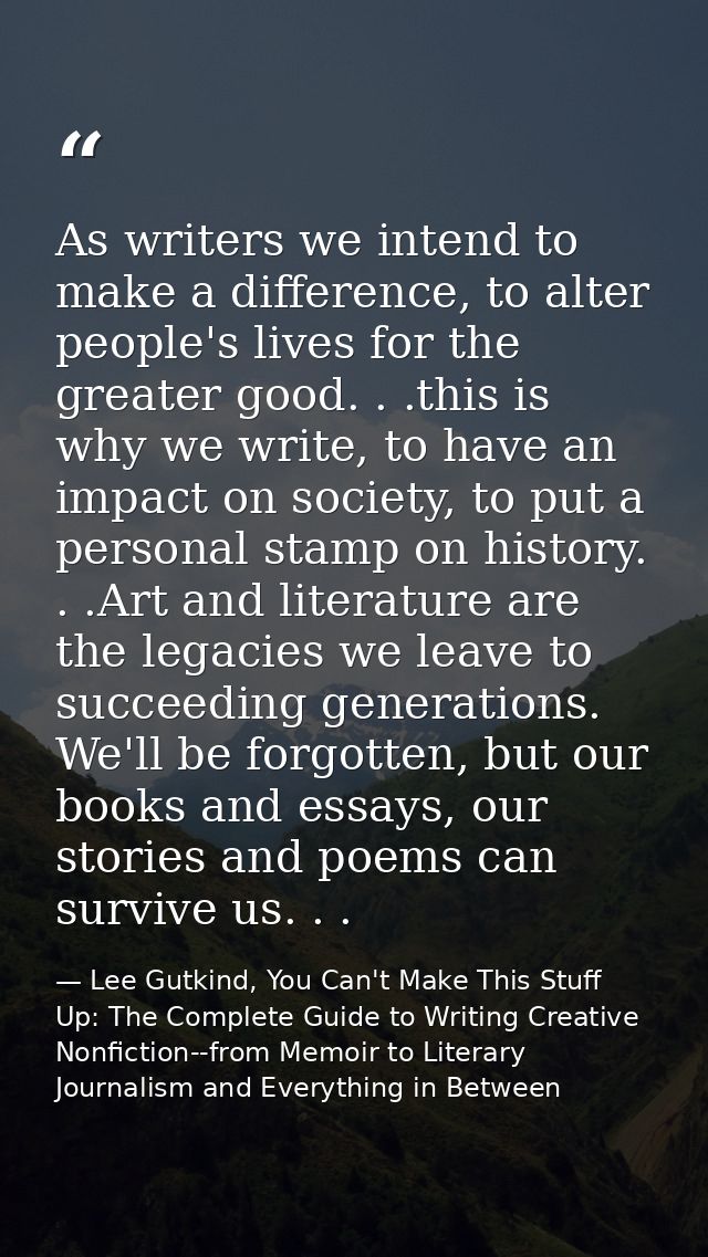 As writers we intend to make a difference, to alter people's lives for the greater good. . .this is why we write, to hav — Lee Gutkind, You Can't Make This Stuff Up: The Complete Guide to Writing Creative Nonfiction--from Memoir to Literary Journalism and Everything in Between